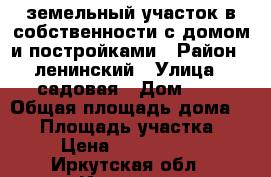 земельный участок в собственности с домом и постройками › Район ­ ленинский › Улица ­ садовая › Дом ­ 7 › Общая площадь дома ­ 60 › Площадь участка ­ 6 › Цена ­ 2 500 000 - Иркутская обл., Иркутск г. Недвижимость » Дома, коттеджи, дачи продажа   